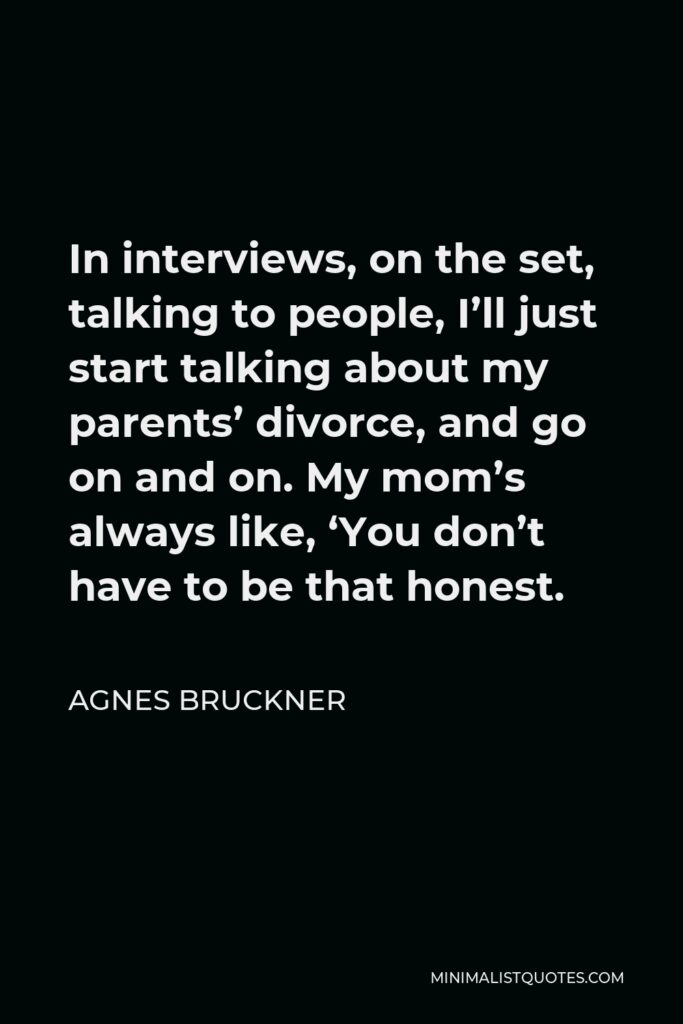 Agnes Bruckner Quote - In interviews, on the set, talking to people, I’ll just start talking about my parents’ divorce, and go on and on. My mom’s always like, ‘You don’t have to be that honest.