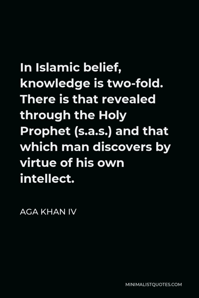 Aga Khan IV Quote - In Islamic belief, knowledge is two-fold. There is that revealed through the Holy Prophet (s.a.s.) and that which man discovers by virtue of his own intellect.