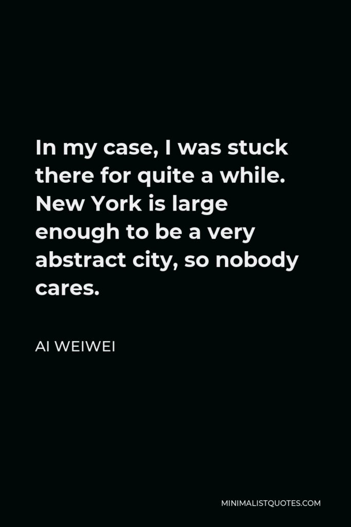 Ai Weiwei Quote - In my case, I was stuck there for quite a while. New York is large enough to be a very abstract city, so nobody cares.