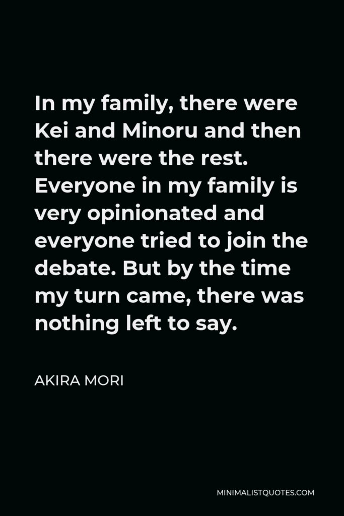 Akira Mori Quote - In my family, there were Kei and Minoru and then there were the rest. Everyone in my family is very opinionated and everyone tried to join the debate. But by the time my turn came, there was nothing left to say.