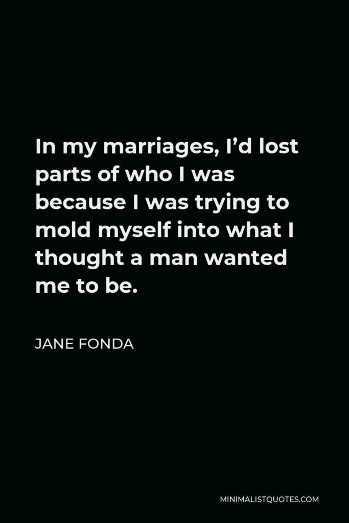 Jane Fonda Quote - In my marriages, I’d lost parts of who I was because I was trying to mold myself into what I thought a man wanted me to be.