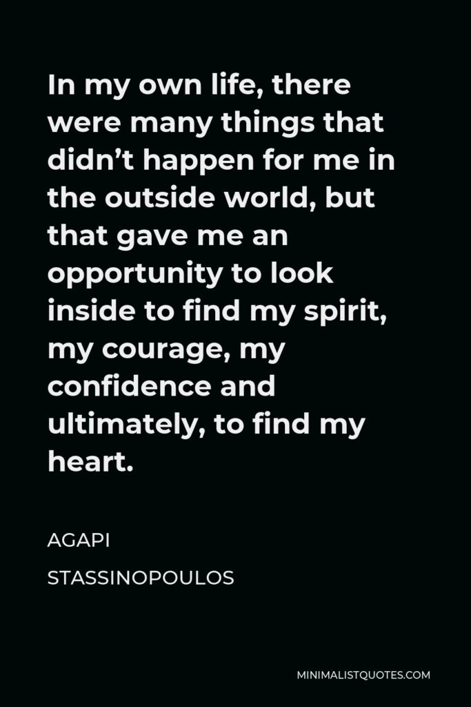 Agapi Stassinopoulos Quote - In my own life, there were many things that didn’t happen for me in the outside world, but that gave me an opportunity to look inside to find my spirit, my courage, my confidence and ultimately, to find my heart.