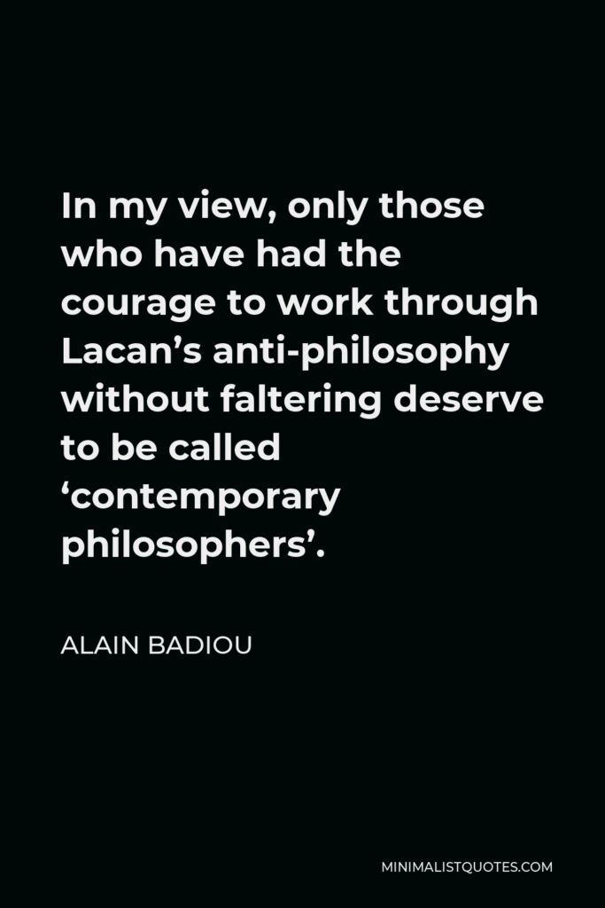 Alain Badiou Quote - In my view, only those who have had the courage to work through Lacan’s anti-philosophy without faltering deserve to be called ‘contemporary philosophers’.