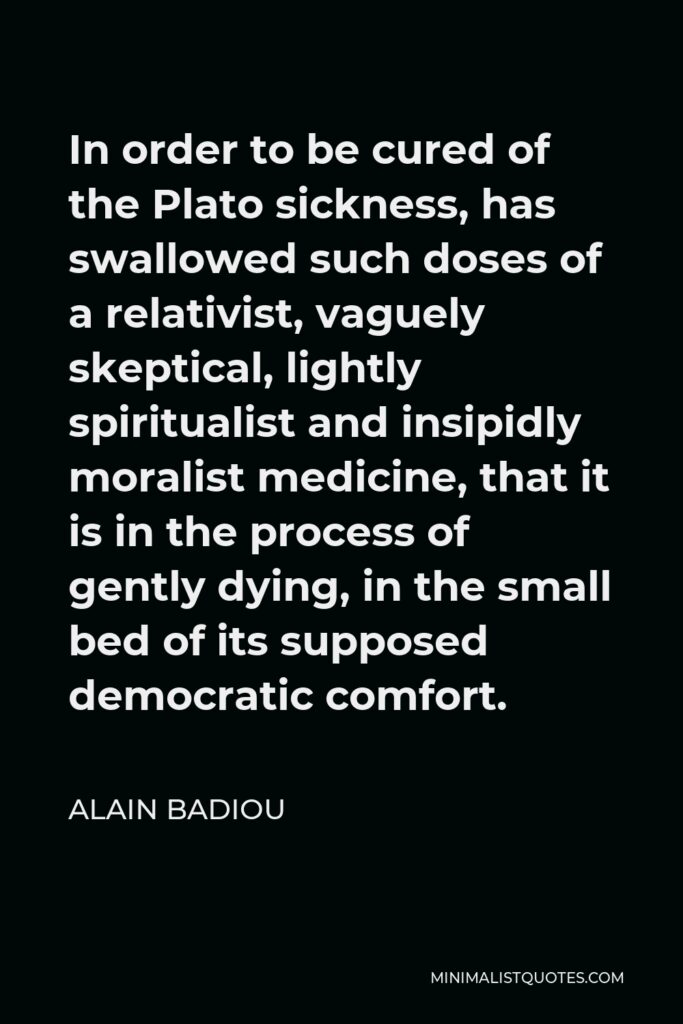 Alain Badiou Quote - In order to be cured of the Plato sickness, has swallowed such doses of a relativist, vaguely skeptical, lightly spiritualist and insipidly moralist medicine, that it is in the process of gently dying, in the small bed of its supposed democratic comfort.