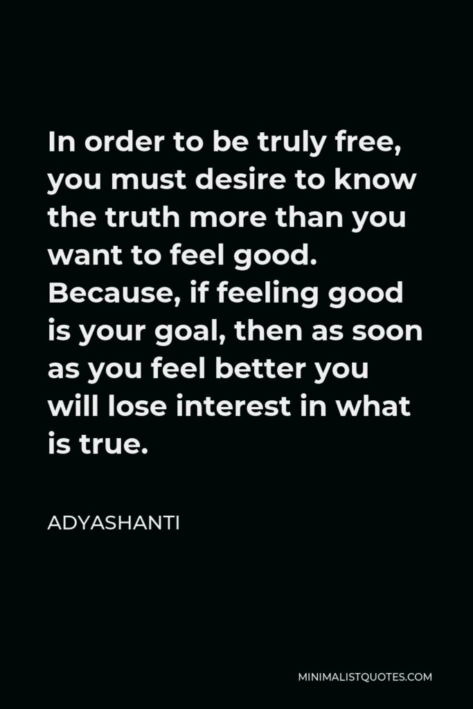 Adyashanti Quote - In order to be truly free, you must desire to know the truth more than you want to feel good. Because, if feeling good is your goal, then as soon as you feel better you will lose interest in what is true.