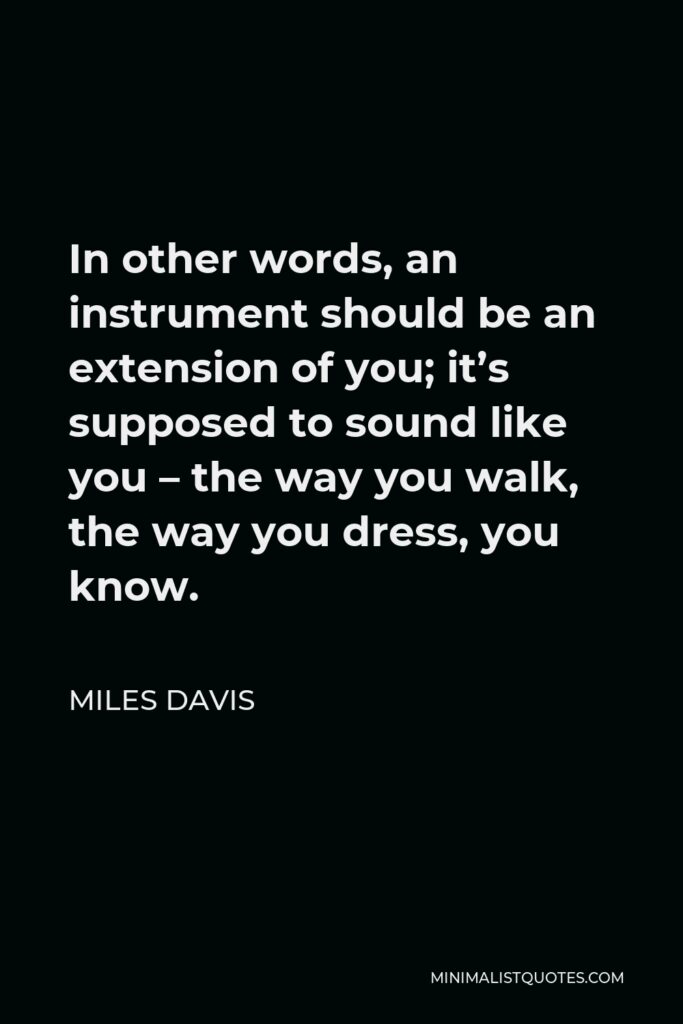 Miles Davis Quote - In other words, an instrument should be an extension of you; it’s supposed to sound like you – the way you walk, the way you dress, you know.