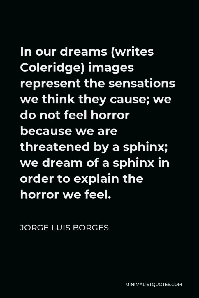 Jorge Luis Borges Quote - In our dreams (writes Coleridge) images represent the sensations we think they cause; we do not feel horror because we are threatened by a sphinx; we dream of a sphinx in order to explain the horror we feel.