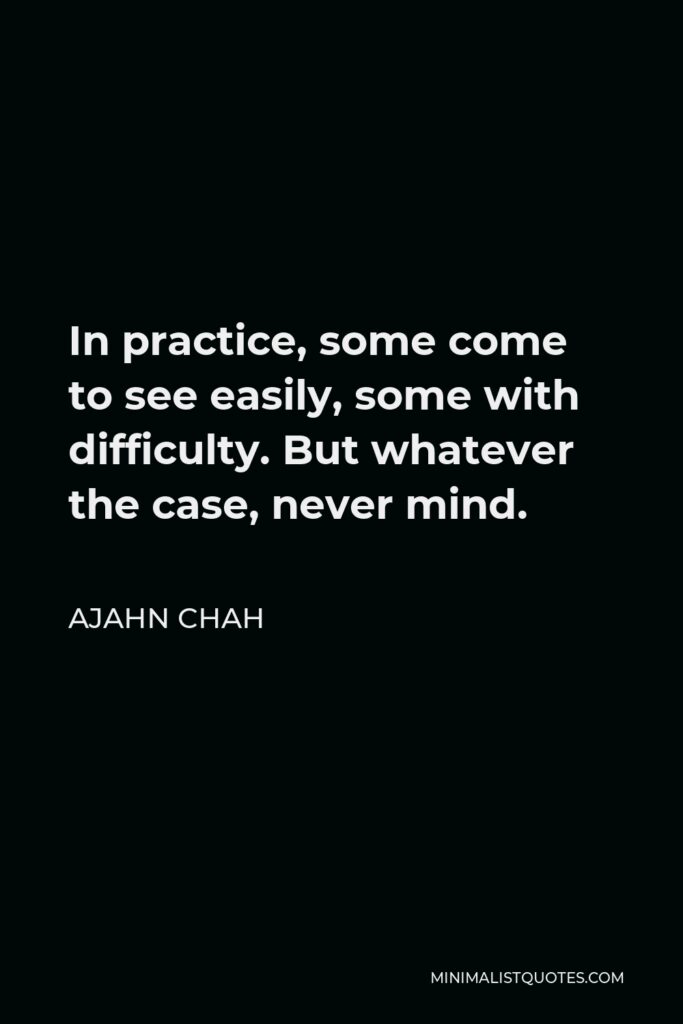 Ajahn Chah Quote - In practice, some come to see easily, some with difficulty. But whatever the case, never mind.