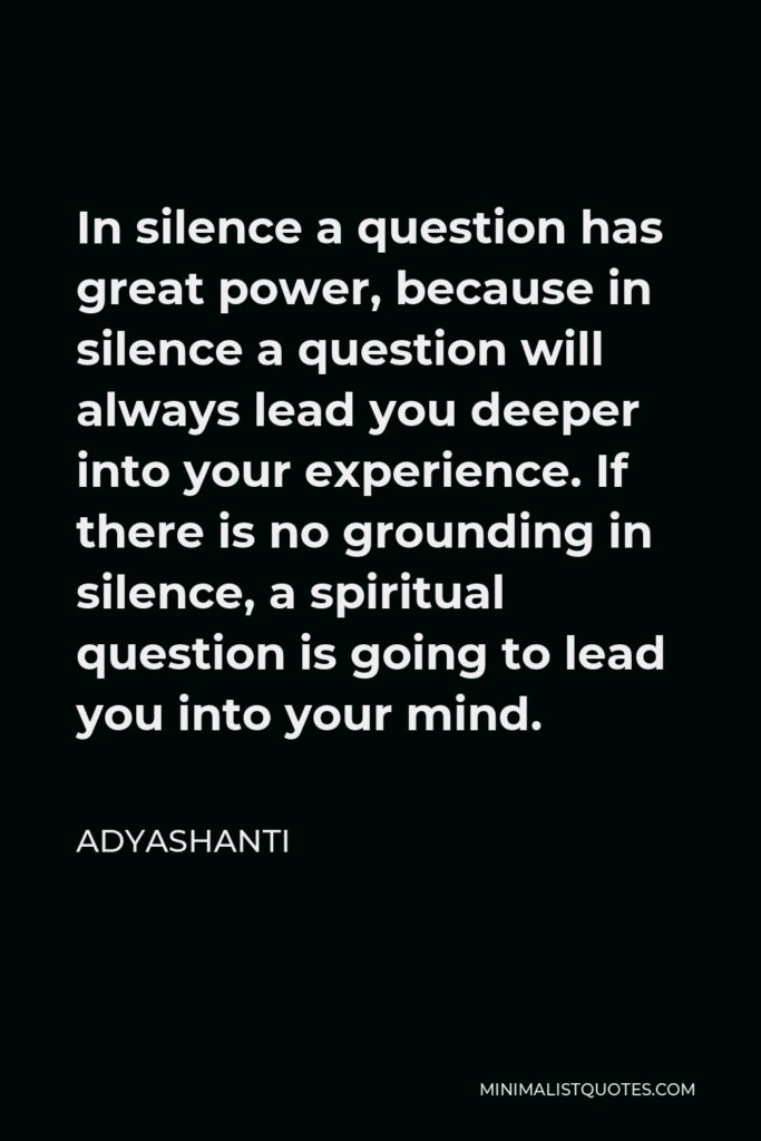 Adyashanti Quote - In silence a question has great power, because in silence a question will always lead you deeper into your experience. If there is no grounding in silence, a spiritual question is going to lead you into your mind.