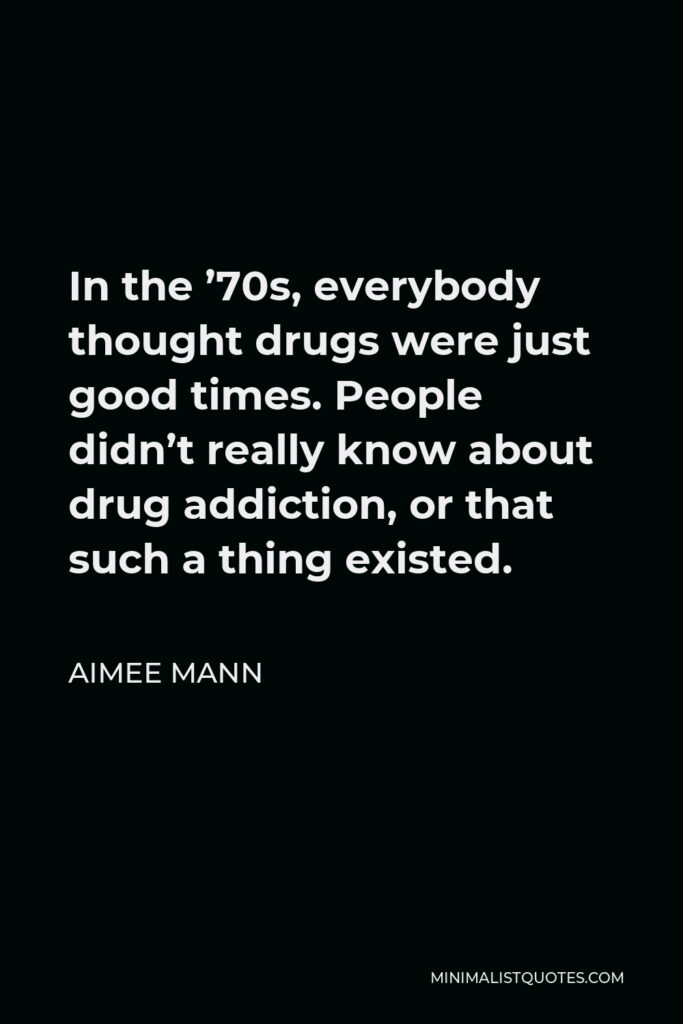Aimee Mann Quote - In the ’70s, everybody thought drugs were just good times. People didn’t really know about drug addiction, or that such a thing existed.