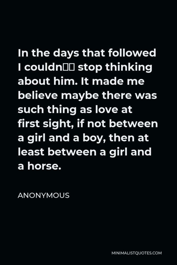 Anonymous Quote - In the days that followed I couldn’t stop thinking about him. It made me believe maybe there was such thing as love at first sight, if not between a girl and a boy, then at least between a girl and a horse.