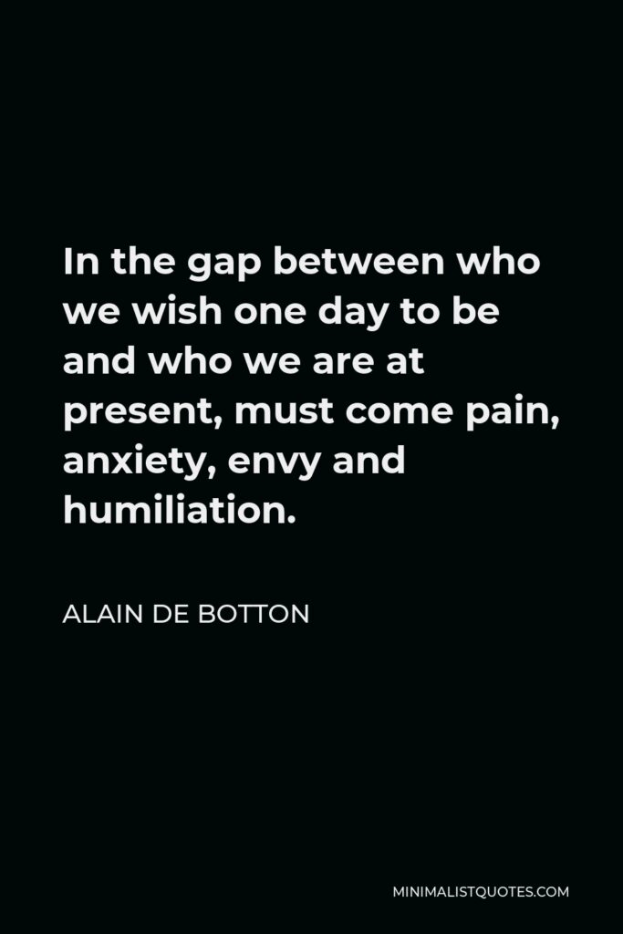 Alain de Botton Quote - In the gap between who we wish one day to be and who we are at present, must come pain, anxiety, envy and humiliation.