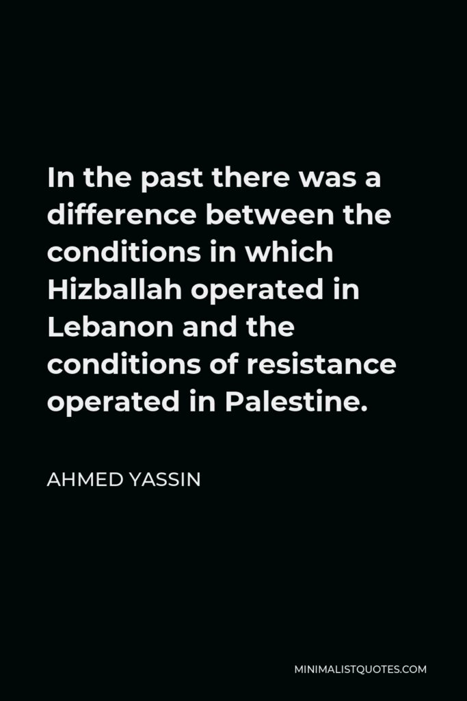 Ahmed Yassin Quote - In the past there was a difference between the conditions in which Hizballah operated in Lebanon and the conditions of resistance operated in Palestine.