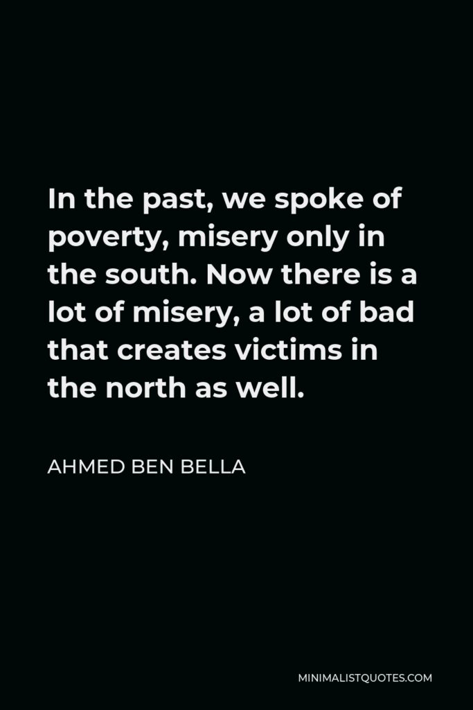 Ahmed Ben Bella Quote - In the past, we spoke of poverty, misery only in the south. Now there is a lot of misery, a lot of bad that creates victims in the north as well.