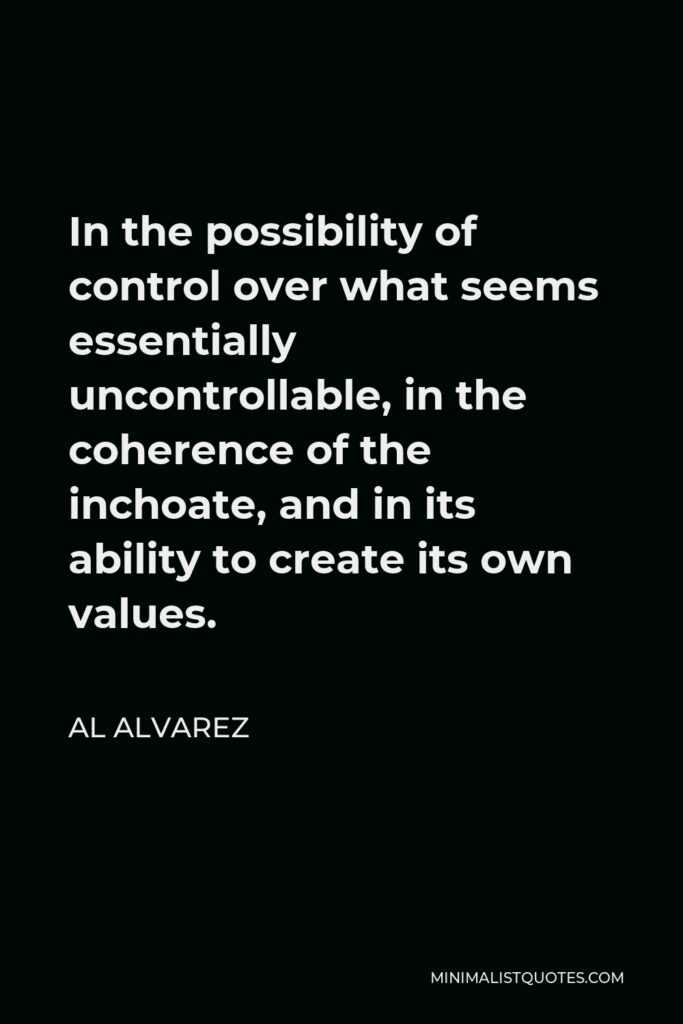Al Alvarez Quote - In the possibility of control over what seems essentially uncontrollable, in the coherence of the inchoate, and in its ability to create its own values.