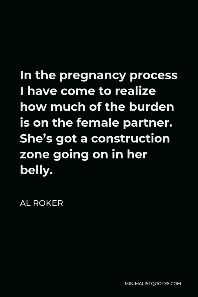 Al Roker Quote - In the pregnancy process I have come to realize how much of the burden is on the female partner. She’s got a construction zone going on in her belly.