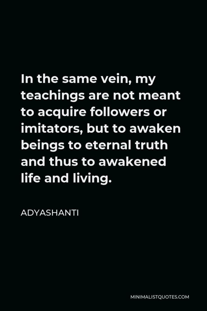 Adyashanti Quote - In the same vein, my teachings are not meant to acquire followers or imitators, but to awaken beings to eternal truth and thus to awakened life and living.