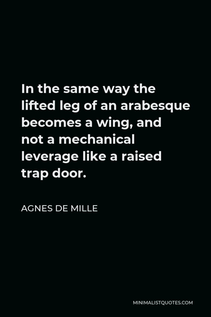 Agnes de Mille Quote - In the same way the lifted leg of an arabesque becomes a wing, and not a mechanical leverage like a raised trap door.