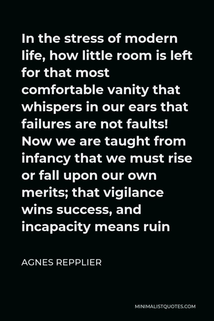 Agnes Repplier Quote - In the stress of modern life, how little room is left for that most comfortable vanity that whispers in our ears that failures are not faults! Now we are taught from infancy that we must rise or fall upon our own merits; that vigilance wins success, and incapacity means ruin