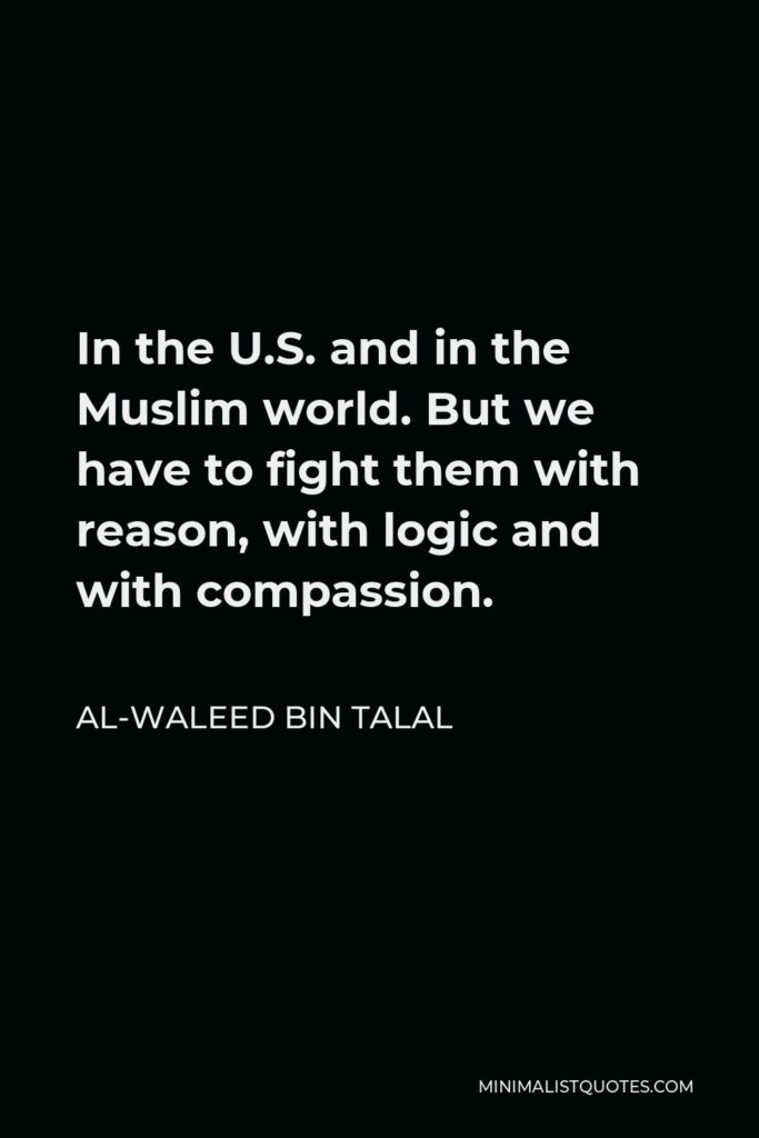 Al-Waleed bin Talal Quote - In the U.S. and in the Muslim world. But we have to fight them with reason, with logic and with compassion.