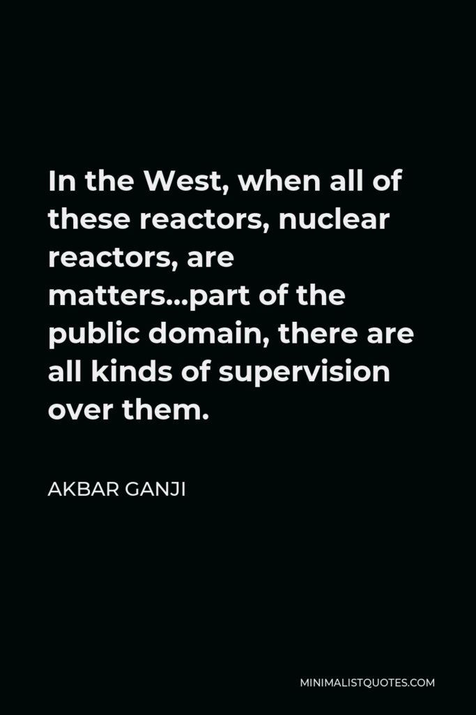 Akbar Ganji Quote - In the West, when all of these reactors, nuclear reactors, are matters…part of the public domain, there are all kinds of supervision over them.