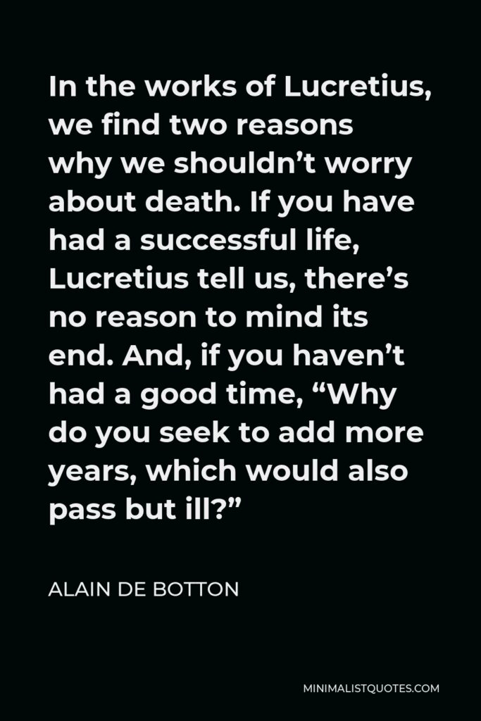 Alain de Botton Quote - In the works of Lucretius, we find two reasons why we shouldn’t worry about death. If you have had a successful life, Lucretius tell us, there’s no reason to mind its end. And, if you haven’t had a good time, “Why do you seek to add more years, which would also pass but ill?”