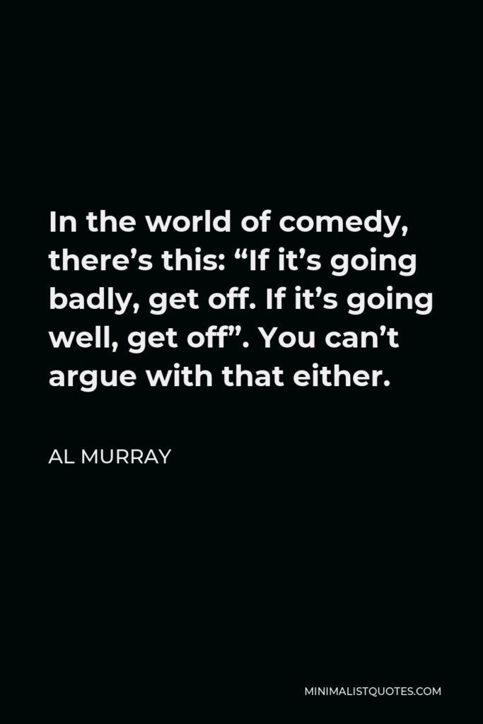 Al Murray Quote - In the world of comedy, there’s this: “If it’s going badly, get off. If it’s going well, get off”. You can’t argue with that either.
