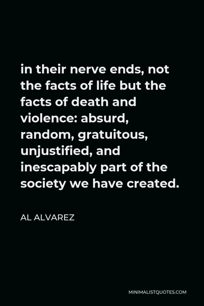 Al Alvarez Quote - in their nerve ends, not the facts of life but the facts of death and violence: absurd, random, gratuitous, unjustified, and inescapably part of the society we have created.