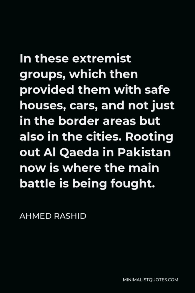 Ahmed Rashid Quote - In these extremist groups, which then provided them with safe houses, cars, and not just in the border areas but also in the cities. Rooting out Al Qaeda in Pakistan now is where the main battle is being fought.