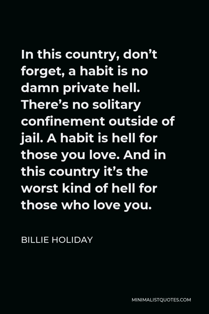 Billie Holiday Quote - In this country, don’t forget, a habit is no damn private hell. There’s no solitary confinement outside of jail. A habit is hell for those you love. And in this country it’s the worst kind of hell for those who love you.