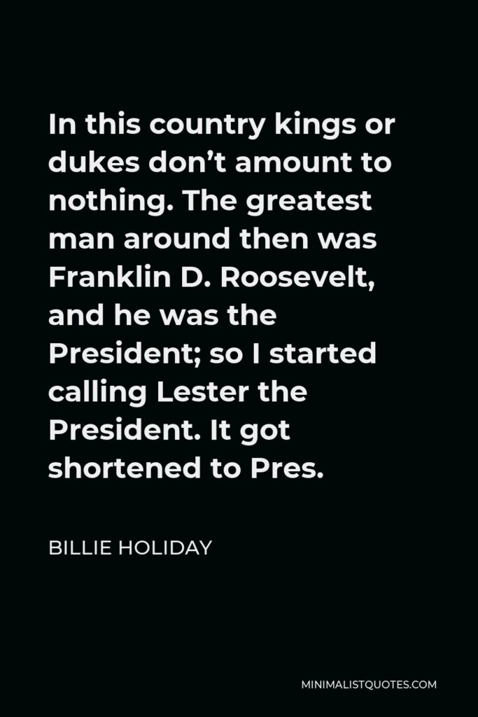 Billie Holiday Quote - In this country kings or dukes don’t amount to nothing. The greatest man around then was Franklin D. Roosevelt, and he was the President; so I started calling Lester the President. It got shortened to Pres.