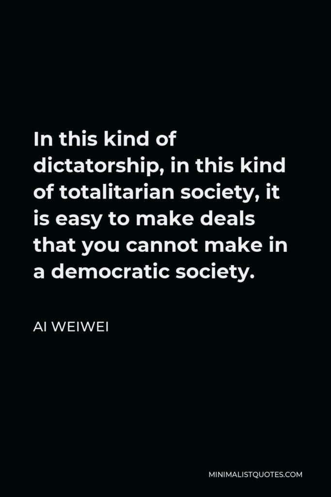 Ai Weiwei Quote - In this kind of dictatorship, in this kind of totalitarian society, it is easy to make deals that you cannot make in a democratic society.