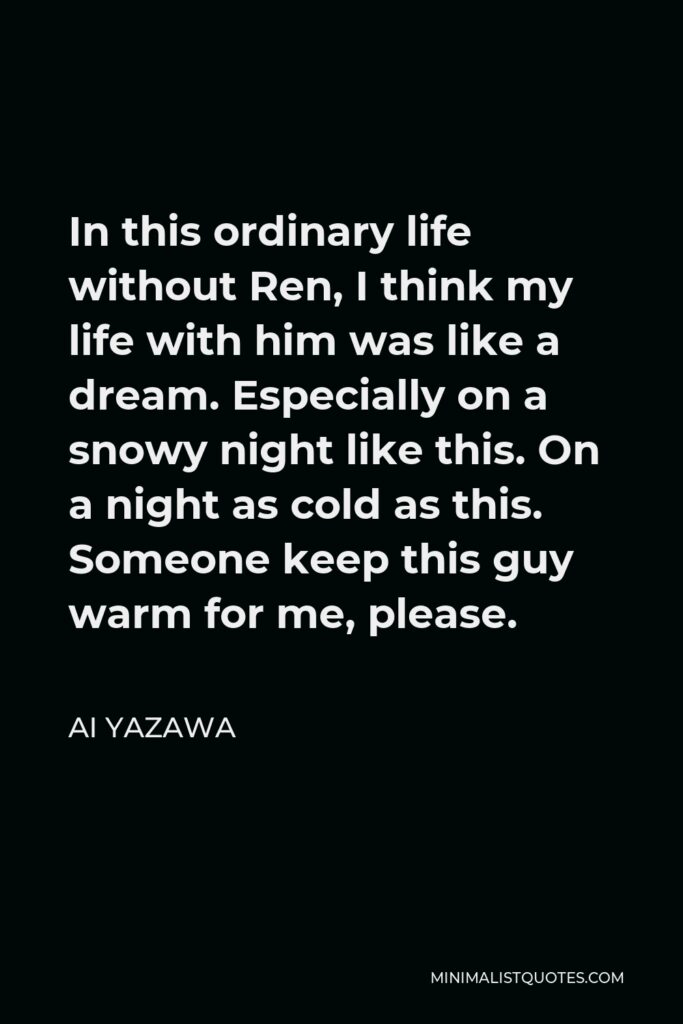 Ai Yazawa Quote - In this ordinary life without Ren, I think my life with him was like a dream. Especially on a snowy night like this. On a night as cold as this. Someone keep this guy warm for me, please.