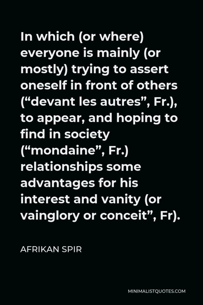 Afrikan Spir Quote - In which (or where) everyone is mainly (or mostly) trying to assert oneself in front of others (“devant les autres”, Fr.), to appear, and hoping to find in society (“mondaine”, Fr.) relationships some advantages for his interest and vanity (or vainglory or conceit”, Fr).