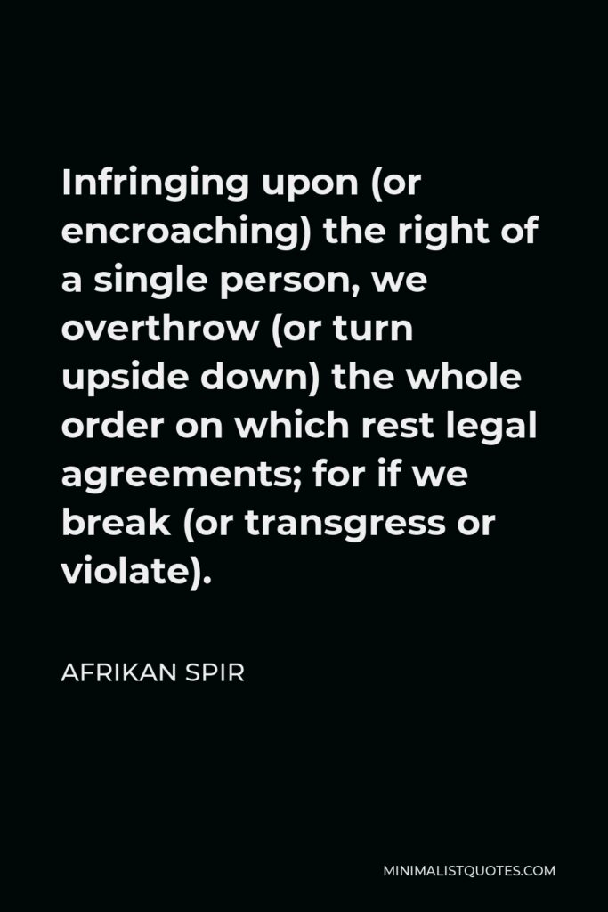 Afrikan Spir Quote - Infringing upon (or encroaching) the right of a single person, we overthrow (or turn upside down) the whole order on which rest legal agreements; for if we break (or transgress or violate).