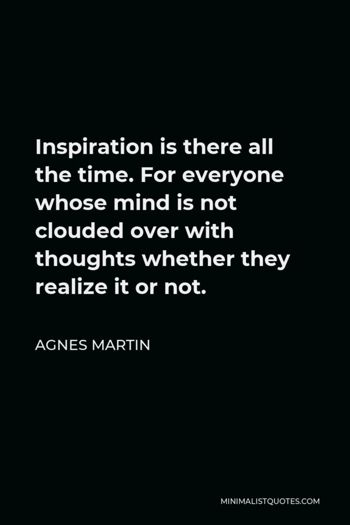 Agnes Martin Quote - Inspiration is there all the time. For everyone whose mind is not clouded over with thoughts whether they realize it or not.