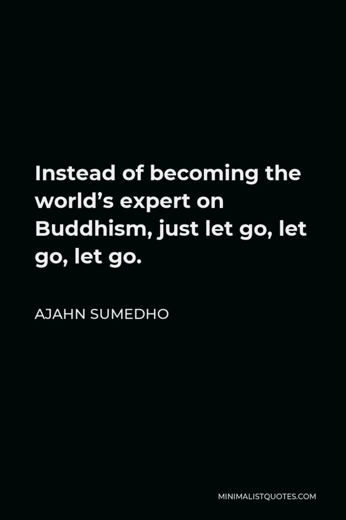 Ajahn Sumedho Quote - Instead of becoming the world’s expert on Buddhism, just let go, let go, let go.