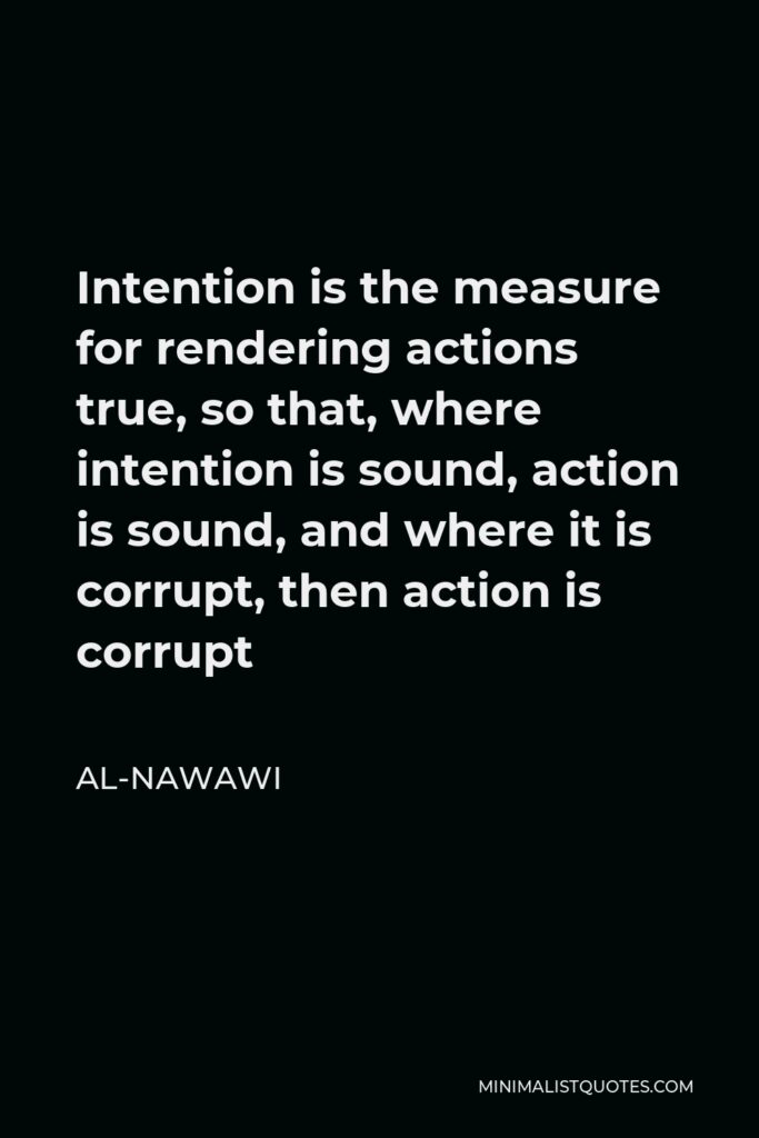 Al-Nawawi Quote - Intention is the measure for rendering actions true, so that, where intention is sound, action is sound, and where it is corrupt, then action is corrupt