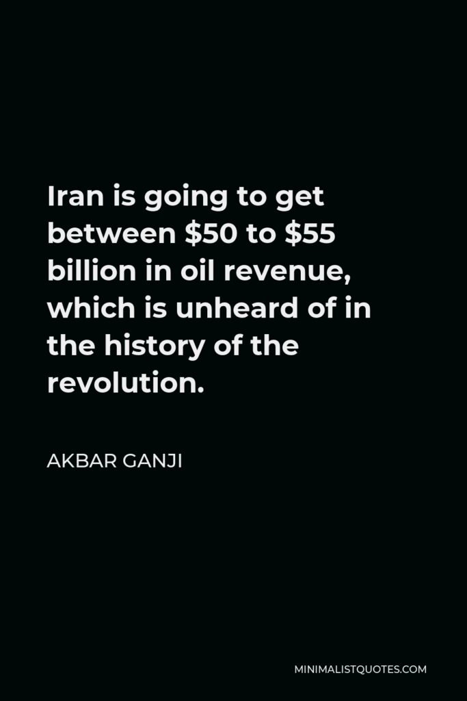 Akbar Ganji Quote - Iran is going to get between $50 to $55 billion in oil revenue, which is unheard of in the history of the revolution.