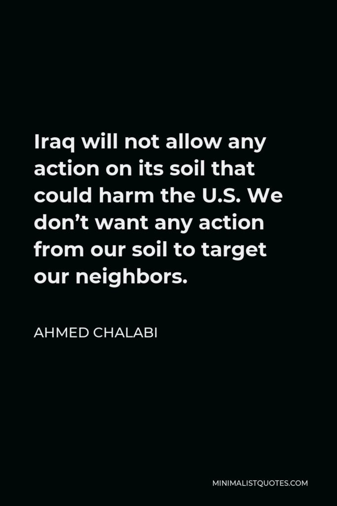 Ahmed Chalabi Quote - Iraq will not allow any action on its soil that could harm the U.S. We don’t want any action from our soil to target our neighbors.