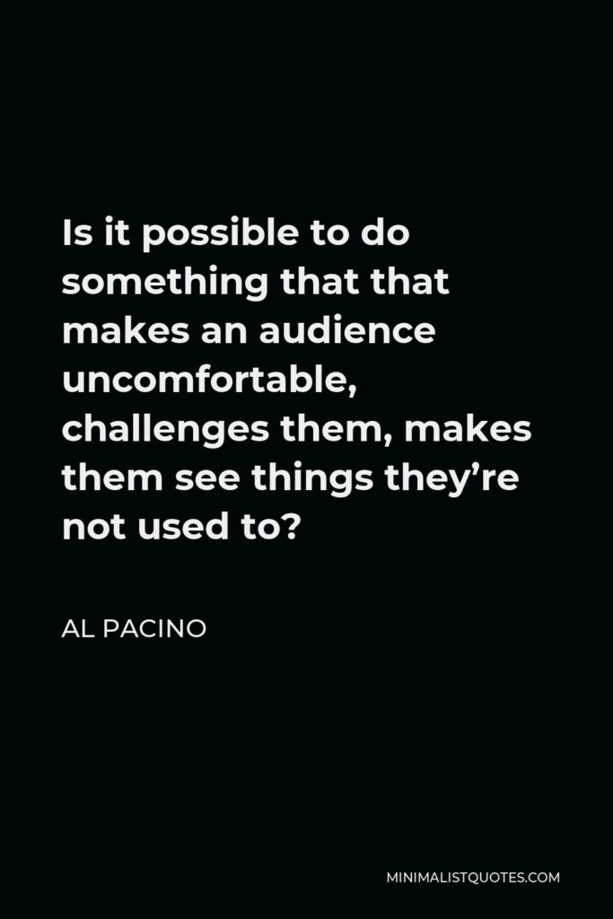 Al Pacino Quote - Is it possible to do something that that makes an audience uncomfortable, challenges them, makes them see things they’re not used to?