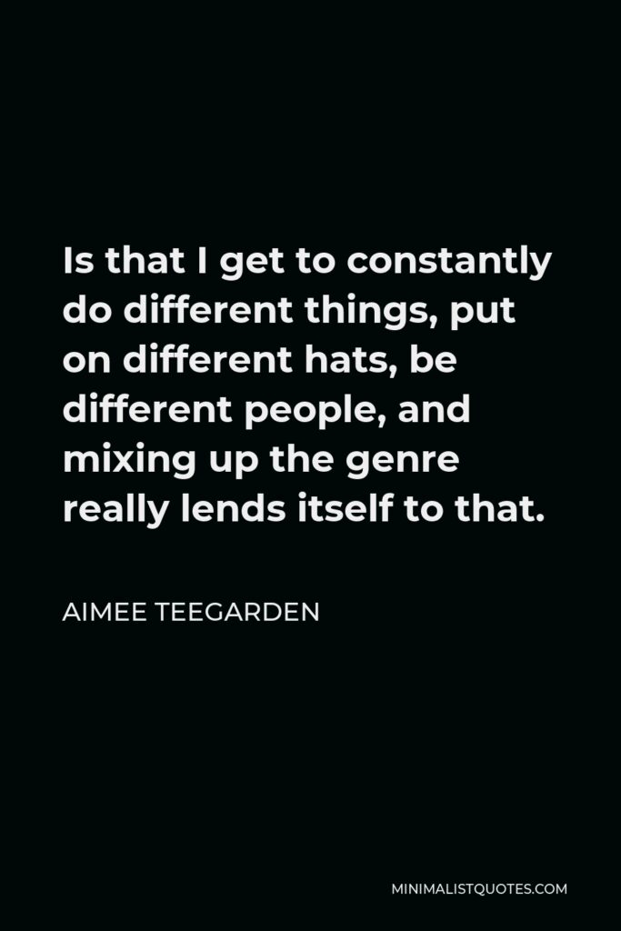 Aimee Teegarden Quote - Is that I get to constantly do different things, put on different hats, be different people, and mixing up the genre really lends itself to that.