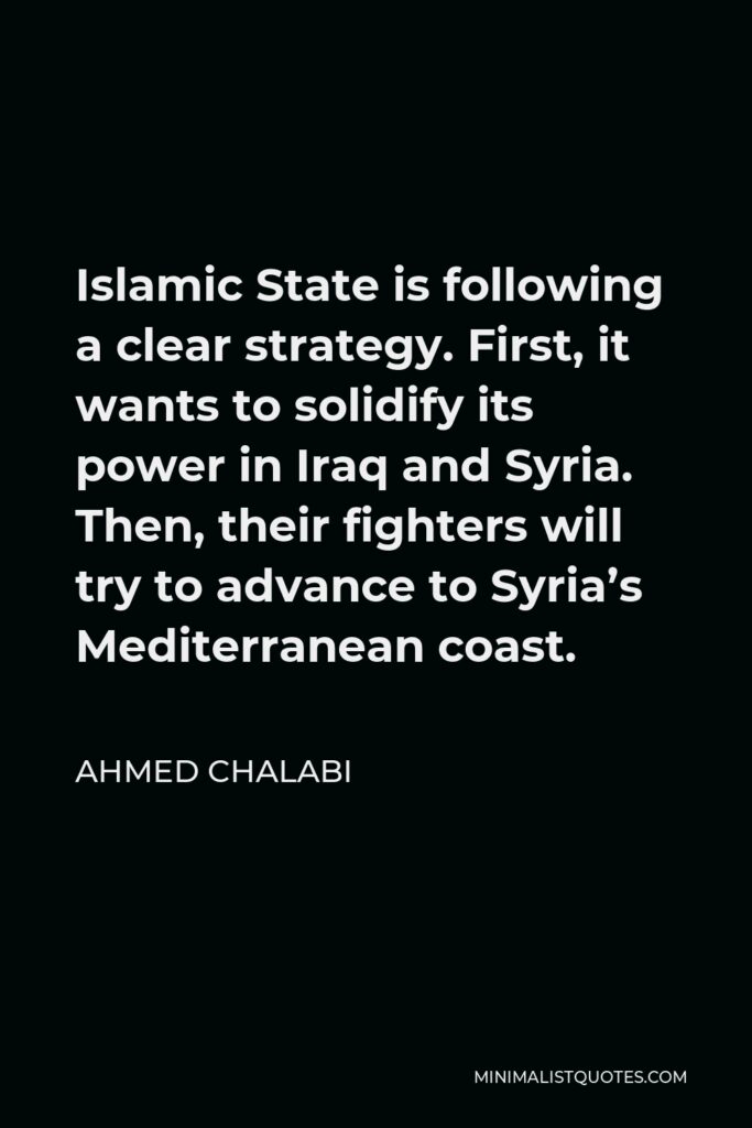 Ahmed Chalabi Quote - Islamic State is following a clear strategy. First, it wants to solidify its power in Iraq and Syria. Then, their fighters will try to advance to Syria’s Mediterranean coast.