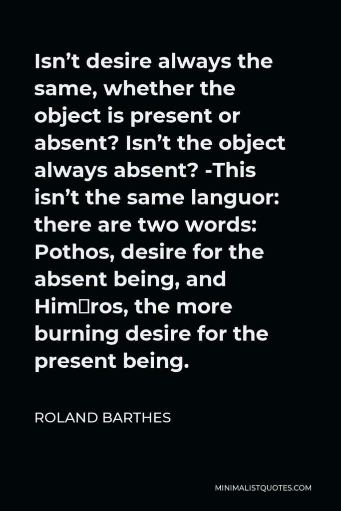 Roland Barthes Quote - Isn’t desire always the same, whether the object is present or absent? Isn’t the object always absent? -This isn’t the same languor: there are two words: Pothos, desire for the absent being, and Himéros, the more burning desire for the present being.