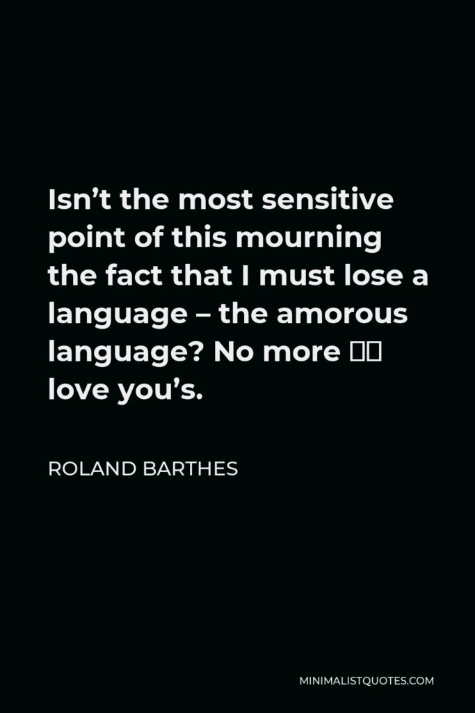 Roland Barthes Quote - Isn’t the most sensitive point of this mourning the fact that I must lose a language – the amorous language? No more ‘I love you’s.