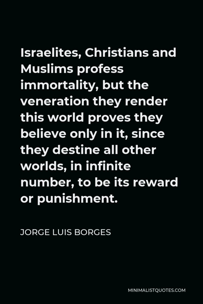 Jorge Luis Borges Quote - Israelites, Christians and Muslims profess immortality, but the veneration they render this world proves they believe only in it, since they destine all other worlds, in infinite number, to be its reward or punishment.