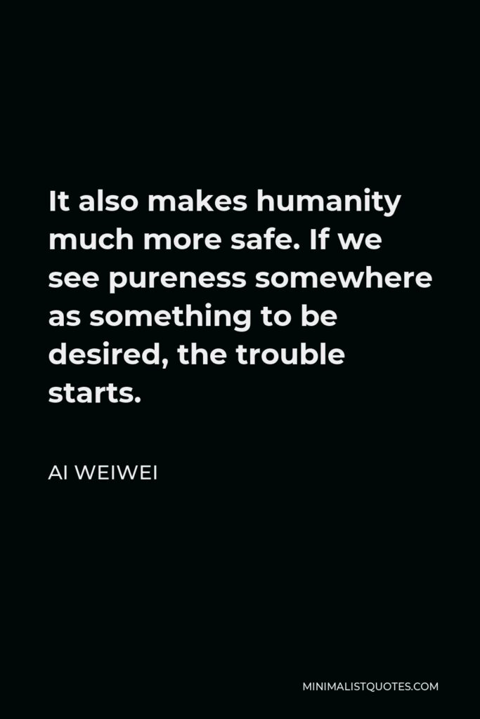 Ai Weiwei Quote - It also makes humanity much more safe. If we see pureness somewhere as something to be desired, the trouble starts.