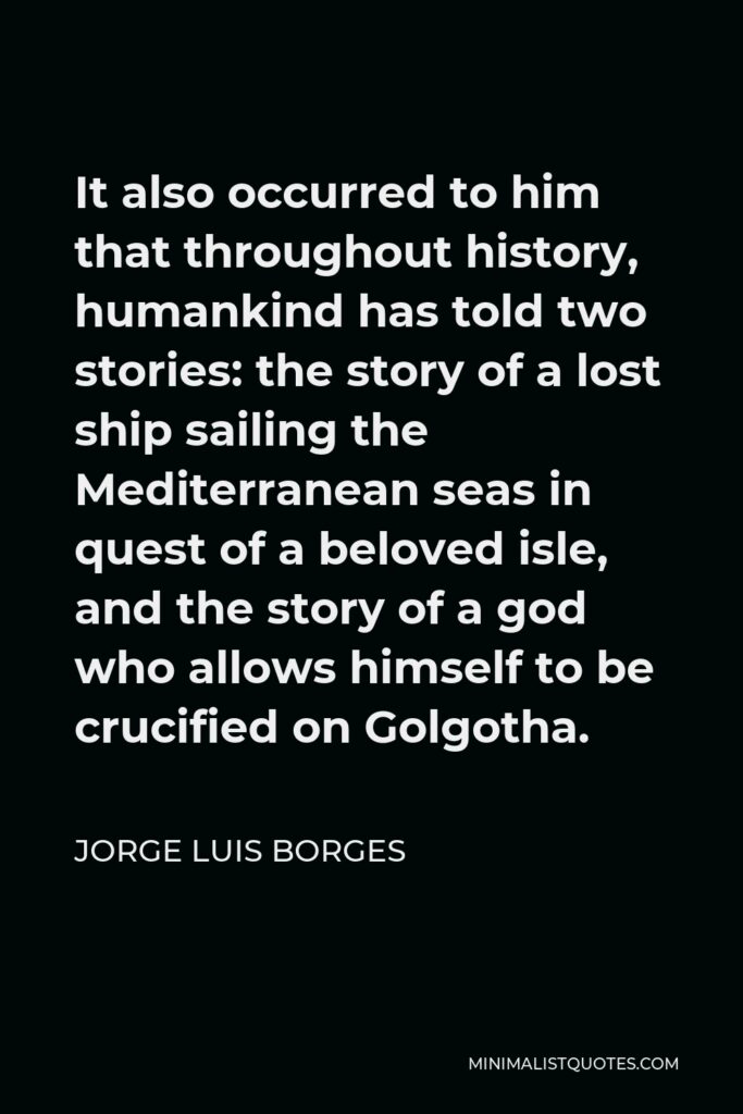 Jorge Luis Borges Quote - It also occurred to him that throughout history, humankind has told two stories: the story of a lost ship sailing the Mediterranean seas in quest of a beloved isle, and the story of a god who allows himself to be crucified on Golgotha.