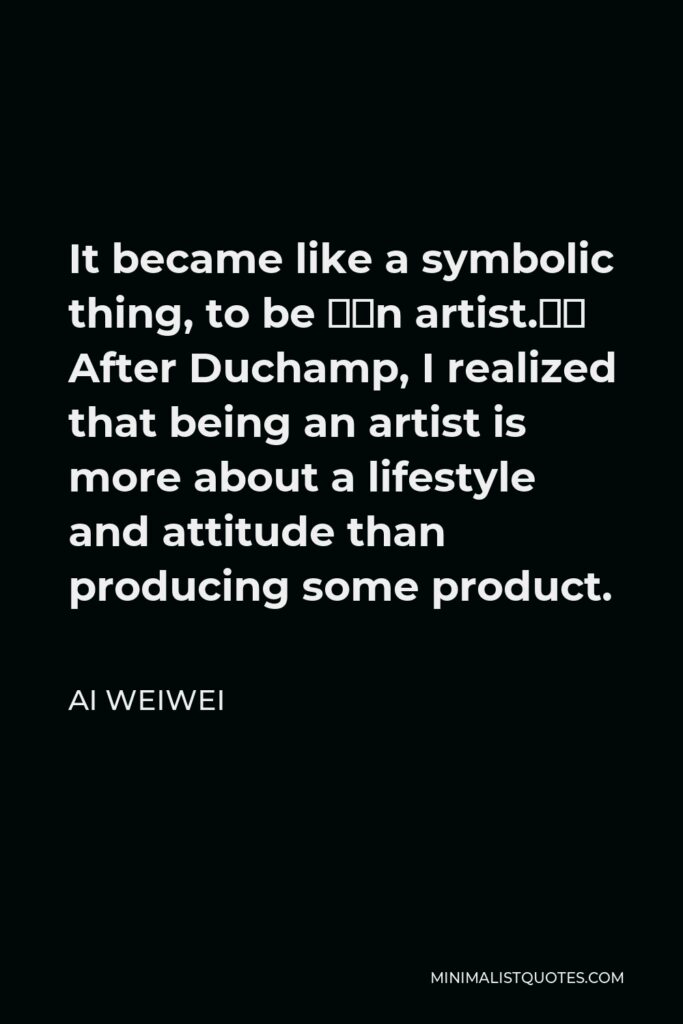Ai Weiwei Quote - It became like a symbolic thing, to be “an artist.” After Duchamp, I realized that being an artist is more about a lifestyle and attitude than producing some product.