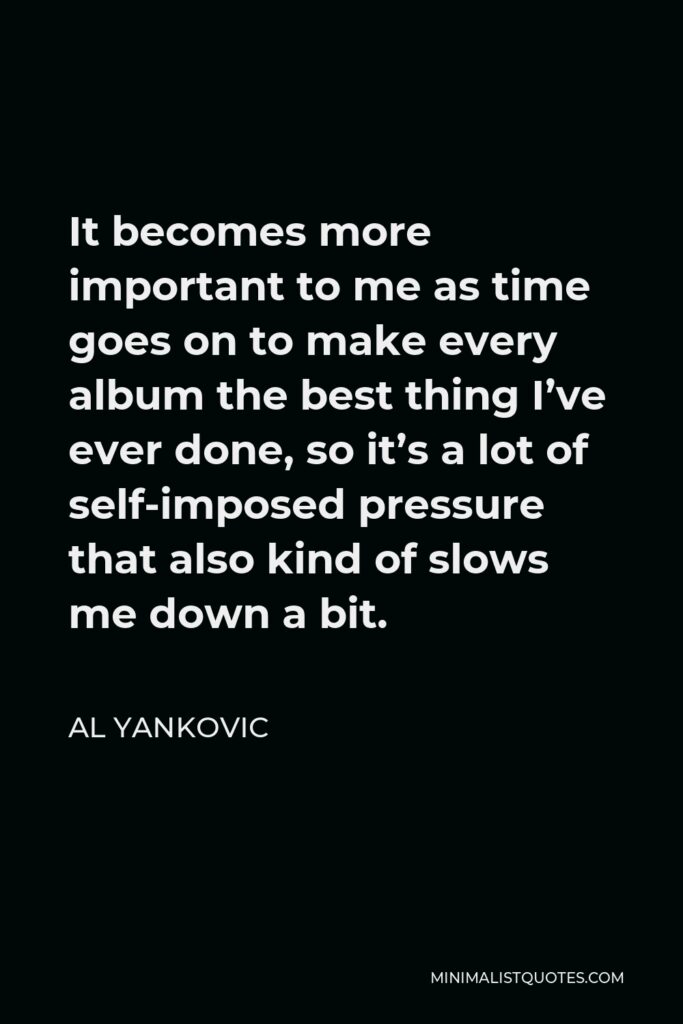 Al Yankovic Quote - It becomes more important to me as time goes on to make every album the best thing I’ve ever done, so it’s a lot of self-imposed pressure that also kind of slows me down a bit.